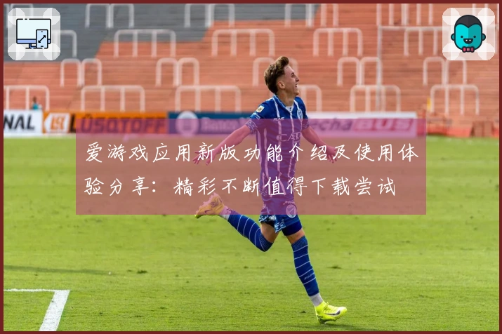 爱游戏应用新版功能介绍及使用体验分享：精彩不断值得下载尝试