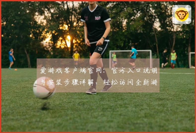 爱游戏客户端官网：官方入口说明与安装步骤详解，轻松访问全新游戏平台体验