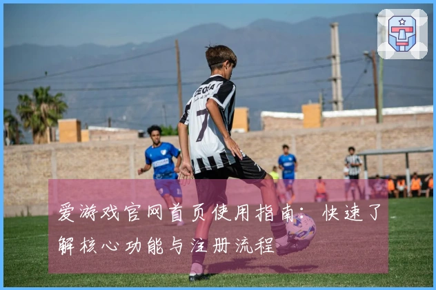 爱游戏官网首页使用指南：快速了解核心功能与注册流程