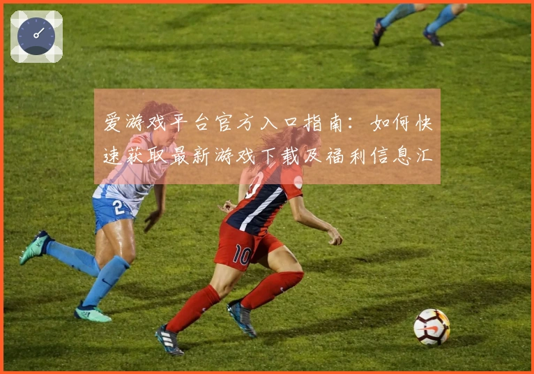 爱游戏平台官方入口指南：如何快速获取最新游戏下载及福利信息汇总